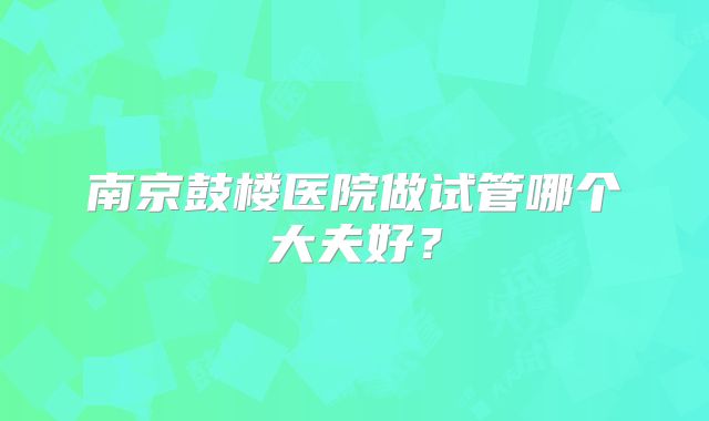 南京鼓楼医院做试管哪个大夫好？