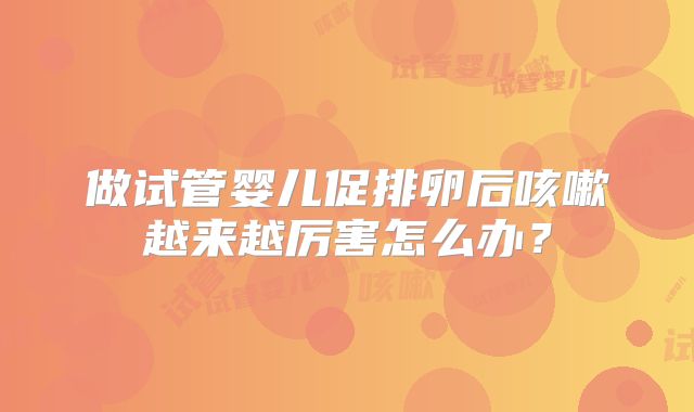 做试管婴儿促排卵后咳嗽越来越厉害怎么办？