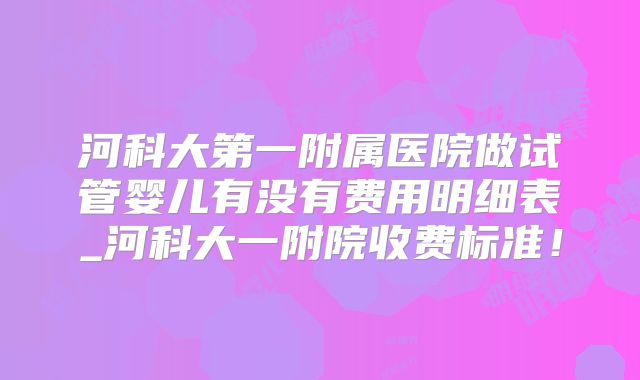 河科大第一附属医院做试管婴儿有没有费用明细表_河科大一附院收费标准！