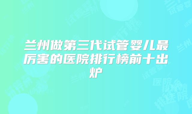 兰州做第三代试管婴儿最厉害的医院排行榜前十出炉