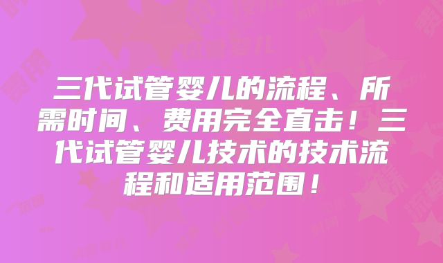 三代试管婴儿的流程、所需时间、费用完全直击！三代试管婴儿技术的技术流程和适用范围！
