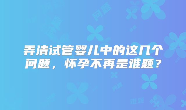 弄清试管婴儿中的这几个问题，怀孕不再是难题？