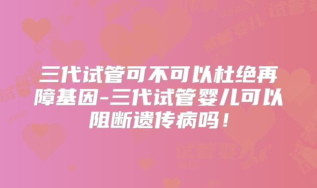 三代试管可不可以杜绝再障基因-三代试管婴儿可以阻断遗传病吗！