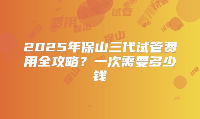 2025年保山三代试管费用全攻略？一次需要多少钱