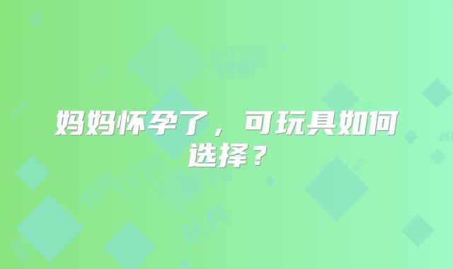 妈妈怀孕了,可玩具如何选择?