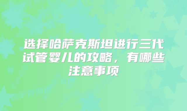 选择哈萨克斯坦进行三代试管婴儿的攻略，有哪些注意事项