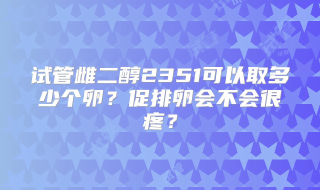 试管雌二醇2351可以取多少个卵？促排卵会不会很疼？