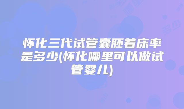 怀化三代试管囊胚着床率是多少(怀化哪里可以做试管婴儿)