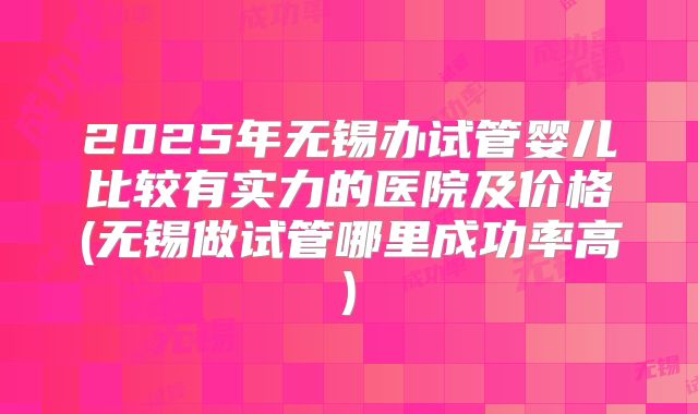 2025年无锡办试管婴儿比较有实力的医院及价格(无锡做试管哪里成功率高)
