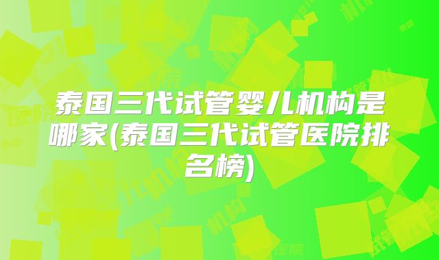 泰国三代试管婴儿机构是哪家(泰国三代试管医院排名榜)