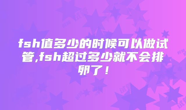 fsh值多少的时候可以做试管,fsh超过多少就不会排卵了！