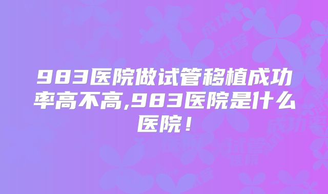 983医院做试管移植成功率高不高,983医院是什么医院!