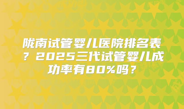 陇南试管婴儿医院排名表？2025三代试管婴儿成功率有80%吗？