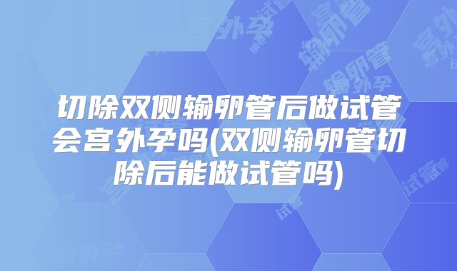 切除双侧输卵管后做试管会宫外孕吗(双侧输卵管切除后能做试管吗)