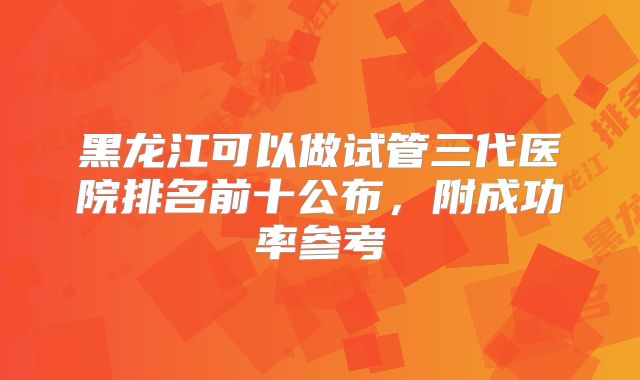 黑龙江可以做试管三代医院排名前十公布，附成功率参考