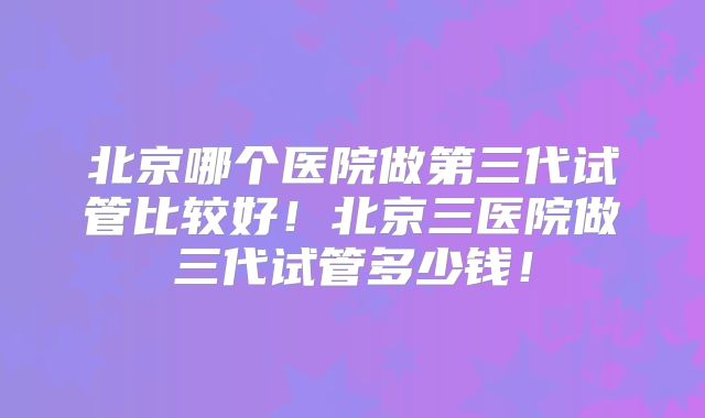 北京哪个医院做第三代试管比较好！北京三医院做三代试管多少钱！