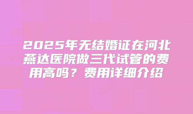 2025年无结婚证在河北燕达医院做三代试管的费用高吗？费用详细介绍