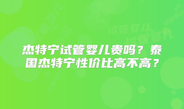 杰特宁试管婴儿贵吗？泰国杰特宁性价比高不高？