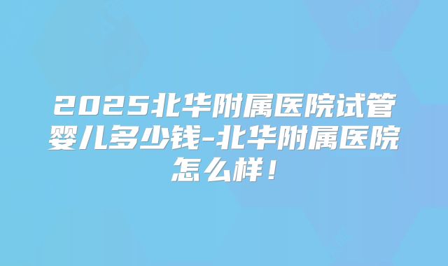 2025北华附属医院试管婴儿多少钱-北华附属医院怎么样!