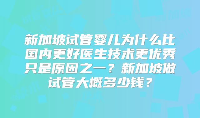 新加坡试管婴儿为什么比国内更好医生技术更优秀只是原因之一？新加坡做试管大概多少钱？