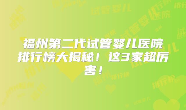 福州第二代试管婴儿医院排行榜大揭秘！这3家超厉害！