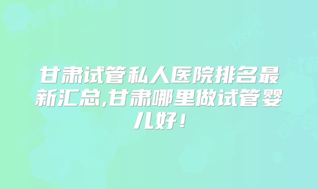 甘肃试管私人医院排名最新汇总,甘肃哪里做试管婴儿好！