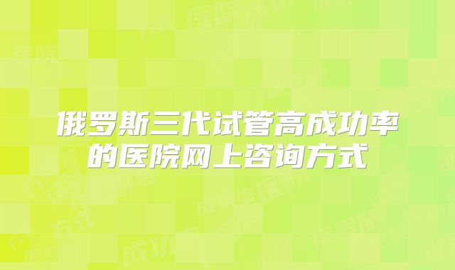 俄罗斯三代试管高成功率的医院网上咨询方式