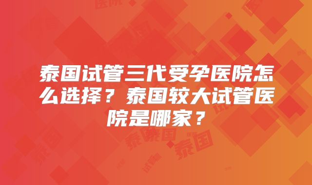 泰国试管三代受孕医院怎么选择？泰国较大试管医院是哪家？