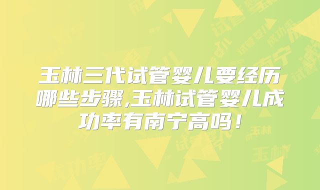玉林三代试管婴儿要经历哪些步骤,玉林试管婴儿成功率有南宁高吗!