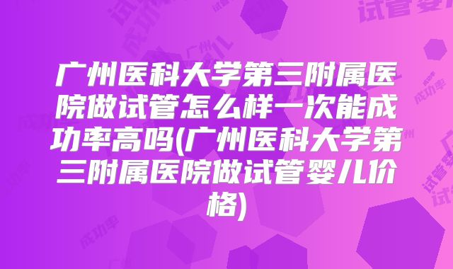 广州医科大学第三附属医院做试管怎么样一次能成功率高吗(广州医科大学第三附属医院做试管婴儿价格)