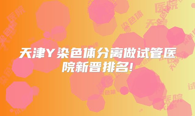 天津Y染色体分离做试管医院新晋排名!
