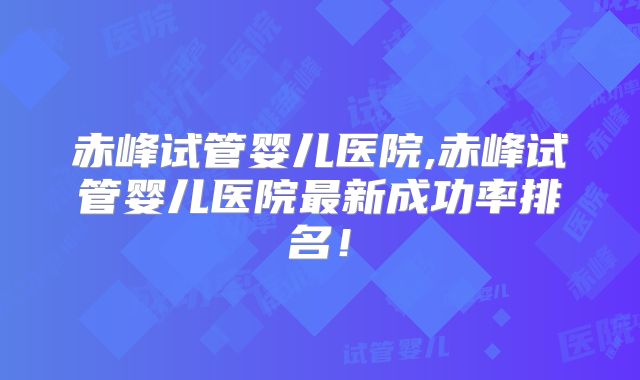 赤峰试管婴儿医院,赤峰试管婴儿医院最新成功率排名！