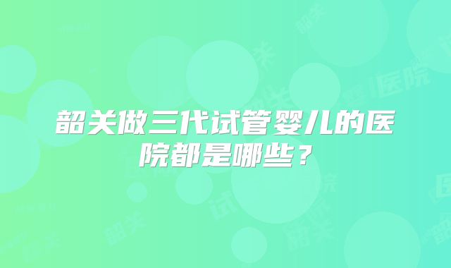 韶关做三代试管婴儿的医院都是哪些?