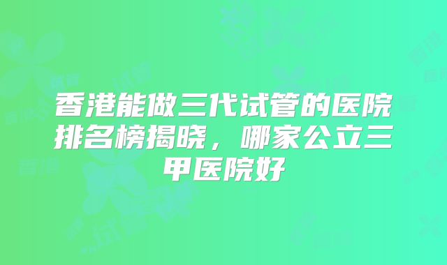 香港能做三代试管的医院排名榜揭晓，哪家公立三甲医院好