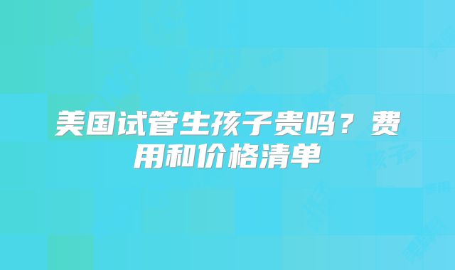 美国试管生孩子贵吗？费用和价格清单