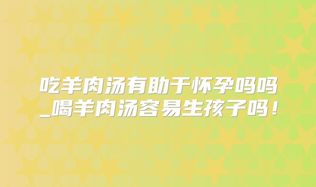 吃羊肉汤有助于怀孕吗吗_喝羊肉汤容易生孩子吗!