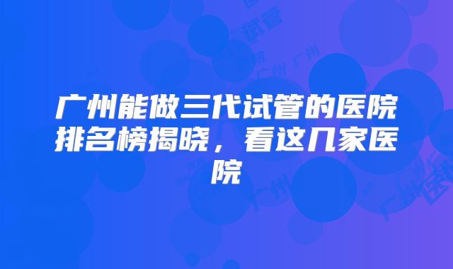 广州能做三代试管的医院排名榜揭晓,看这几家医院