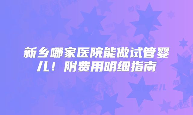 新乡哪家医院能做试管婴儿！附费用明细指南