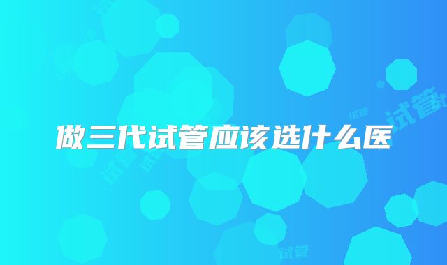 做三代试管应该选什么医