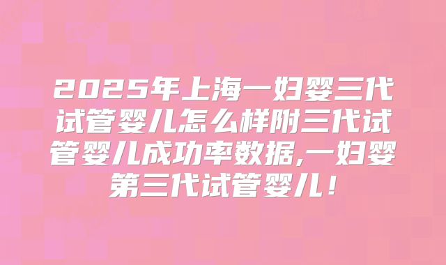 2025年上海一妇婴三代试管婴儿怎么样附三代试管婴儿成功率数据,一妇婴第三代试管婴儿！
