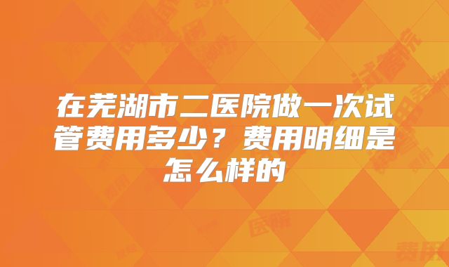 在芜湖市二医院做一次试管费用多少？费用明细是怎么样的