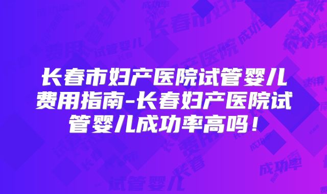 长春市妇产医院试管婴儿费用指南-长春妇产医院试管婴儿成功率高吗！