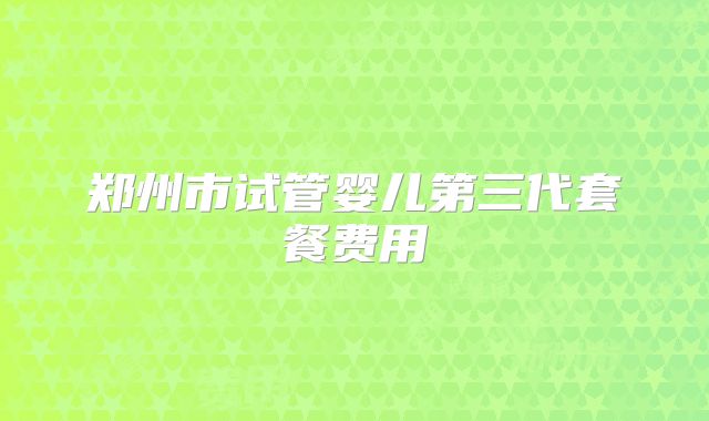 郑州市试管婴儿第三代套餐费用
