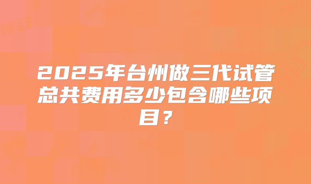 2025年台州做三代试管总共费用多少包含哪些项目?