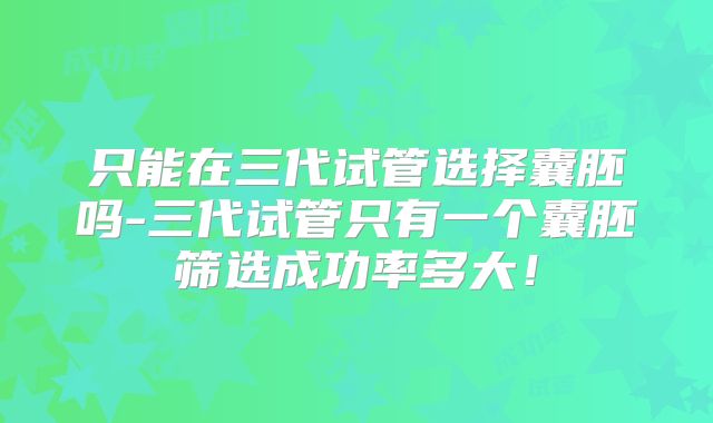 只能在三代试管选择囊胚吗-三代试管只有一个囊胚筛选成功率多大！