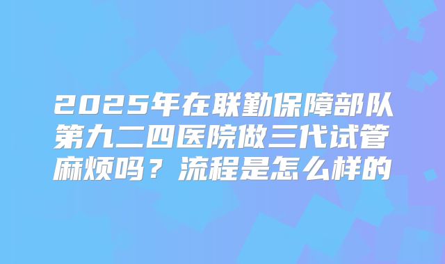2025年在联勤保障部队第九二四医院做三代试管麻烦吗？流程是怎么样的