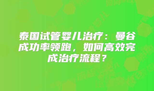 泰国试管婴儿治疗:曼谷成功率领跑,如何高效完成治疗流程?