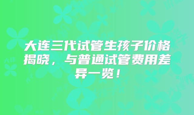 大连三代试管生孩子价格揭晓,与普通试管费用差异一览!