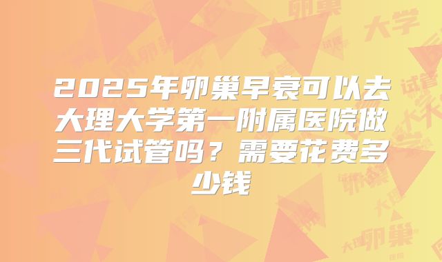 2025年卵巢早衰可以去大理大学第一附属医院做三代试管吗？需要花费多少钱