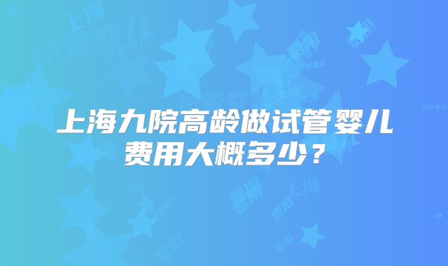 上海九院高龄做试管婴儿费用大概多少？